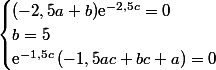 \begin{cases}(-2,5a+b)\text{e}^{-2,5c}=0\\b=5\\\text{e}^{-1,5c}\left(-1,5ac+bc+a\right)=0\\\end{cases}
